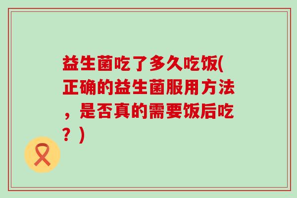 益生菌吃了多久吃饭(正确的益生菌服用方法，是否真的需要饭后吃？)