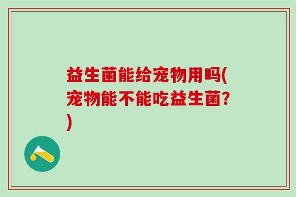 益生菌能给宠物用吗(宠物能不能吃益生菌？)