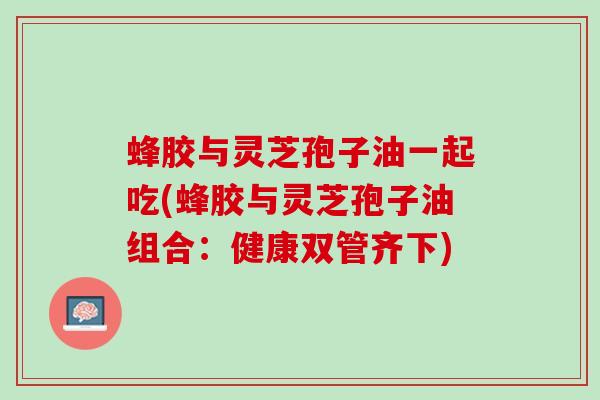 蜂胶与灵芝孢子油一起吃(蜂胶与灵芝孢子油组合：健康双管齐下)