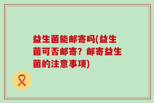 益生菌能邮寄吗(益生菌可否邮寄？邮寄益生菌的注意事项)