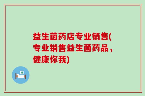 益生菌药店专业销售(专业销售益生菌药品，健康你我)