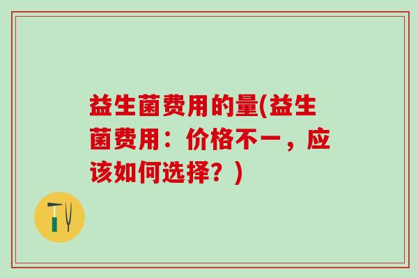 益生菌费用的量(益生菌费用:价格不一,应该如何选择?) 益生菌费用的量(益生菌费用:价格不一,应该如何选择?)