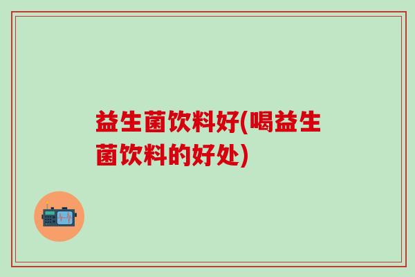 益生菌饮料好(喝益生菌饮料的好处)