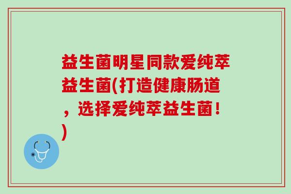 益生菌明星同款爱纯萃益生菌(打造健康肠道，选择爱纯萃益生菌！)