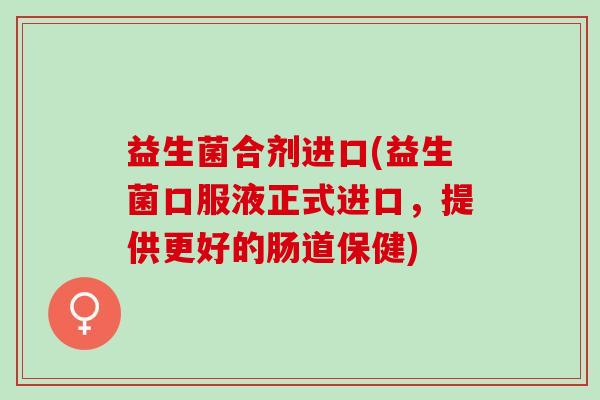 益生菌合剂进口(益生菌口服液正式进口，提供更好的肠道保健)