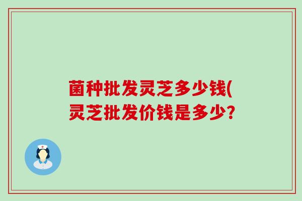 菌种批发灵芝多少钱(灵芝批发价钱是多少？