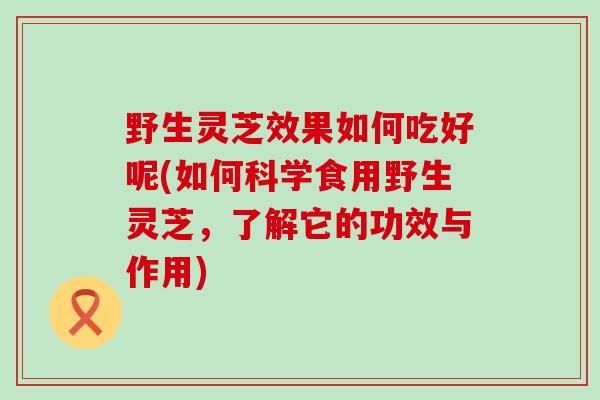 野生灵芝效果如何吃好呢(如何科学食用野生灵芝，了解它的功效与作用)