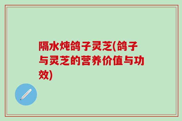 隔水炖鸽子灵芝(鸽子与灵芝的营养价值与功效)