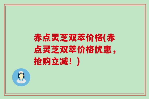 赤点灵芝双萃价格(赤点灵芝双萃价格优惠，抢购立减！)