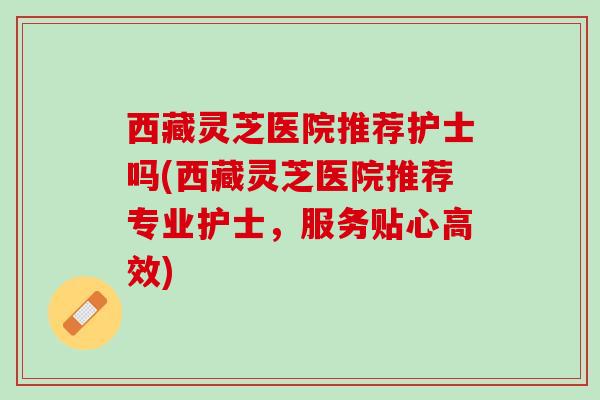 西藏灵芝医院推荐护士吗(西藏灵芝医院推荐专业护士，服务贴心高效)