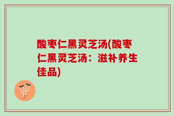 酸枣仁黑灵芝汤(酸枣仁黑灵芝汤：滋补养生佳品)