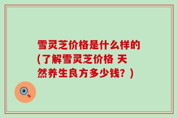 雪灵芝价格是什么样的(了解雪灵芝价格 天然养生良方多少钱？)