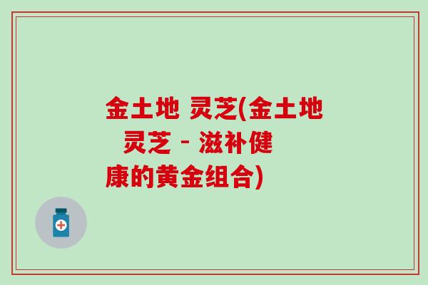 金土地 灵芝(金土地  灵芝 - 滋补健康的黄金组合)