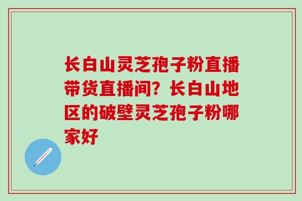 长白山灵芝孢子粉直播带货直播间？长白山地区的破壁灵芝孢子粉哪家好