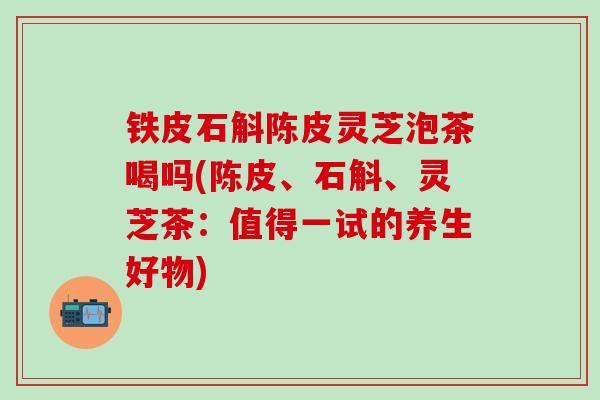 铁皮石斛陈皮灵芝泡茶喝吗(陈皮、石斛、灵芝茶：值得一试的养生好物)