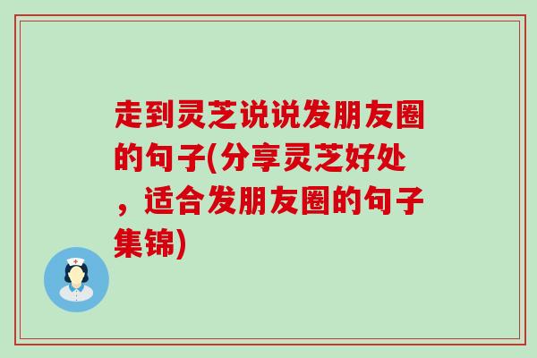 走到灵芝说说发朋友圈的句子(分享灵芝好处，适合发朋友圈的句子集锦)