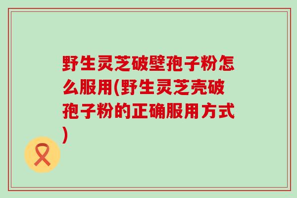 野生灵芝破壁孢子粉怎么服用(野生灵芝壳破孢子粉的正确服用方式)