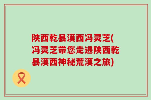 陕西乾县漠西冯灵芝(冯灵芝带您走进陕西乾县漠西神秘荒漠之旅)
