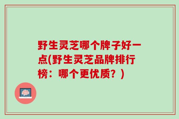 野生灵芝哪个牌子好一点(野生灵芝品牌排行榜：哪个更优质？)