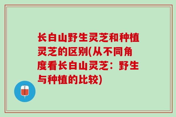 长白山野生灵芝和种植灵芝的区别(从不同角度看长白山灵芝：野生与种植的比较)