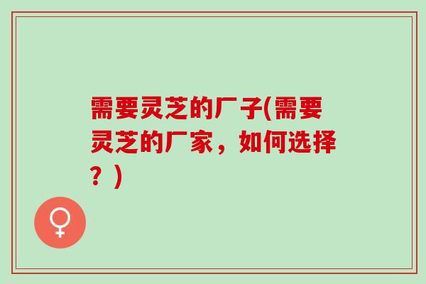 需要灵芝的厂子(需要灵芝的厂家，如何选择？)