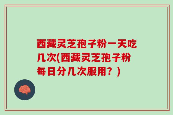 西藏灵芝孢子粉一天吃几次(西藏灵芝孢子粉每日分几次服用？)