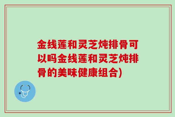 金线莲和灵芝炖排骨可以吗金线莲和灵芝炖排骨的美味健康组合)