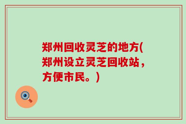 郑州回收灵芝的地方(郑州设立灵芝回收站，方便市民。)