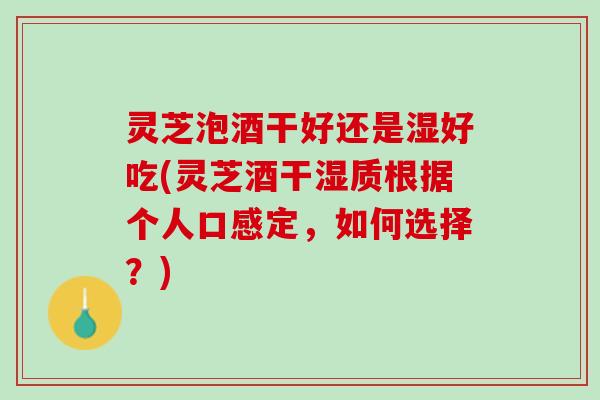灵芝泡酒干好还是湿好吃(灵芝酒干湿质根据个人口感定，如何选择？)