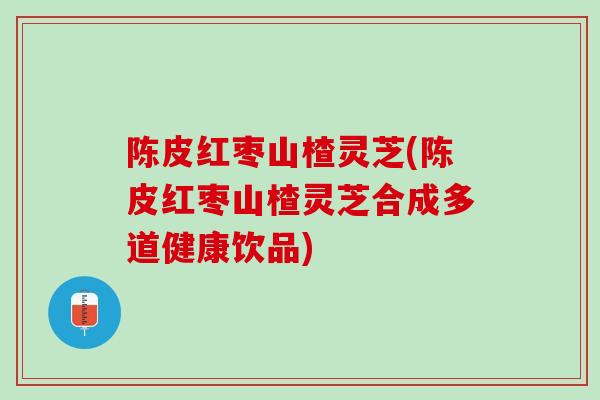 陈皮红枣山楂灵芝(陈皮红枣山楂灵芝合成多道健康饮品)