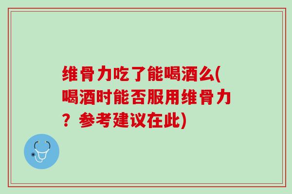 维骨力吃了能喝酒么(喝酒时能否服用维骨力？参考建议在此)