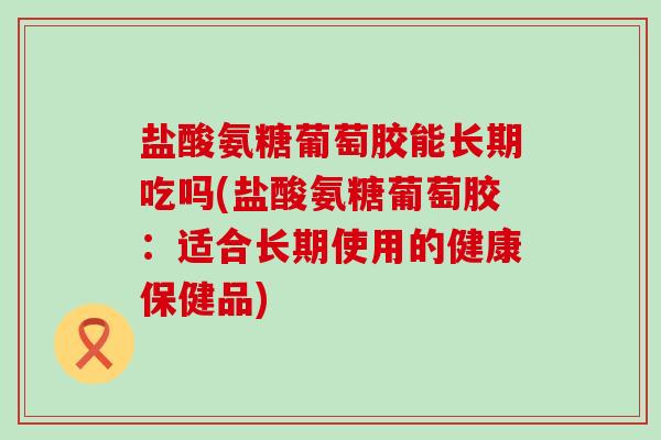 盐酸氨糖葡萄胶能长期吃吗(盐酸氨糖葡萄胶：适合长期使用的健康保健品)
