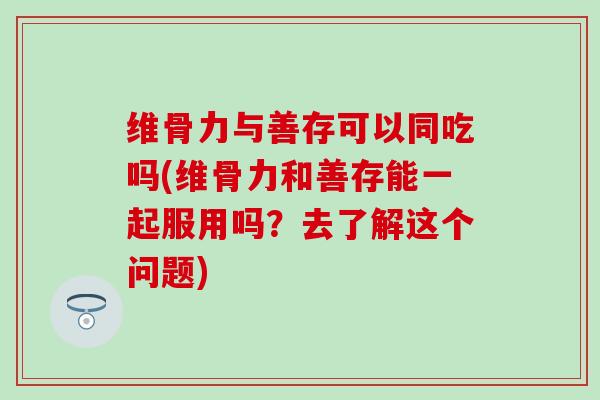维骨力与善存可以同吃吗(维骨力和善存能一起服用吗？去了解这个问题)