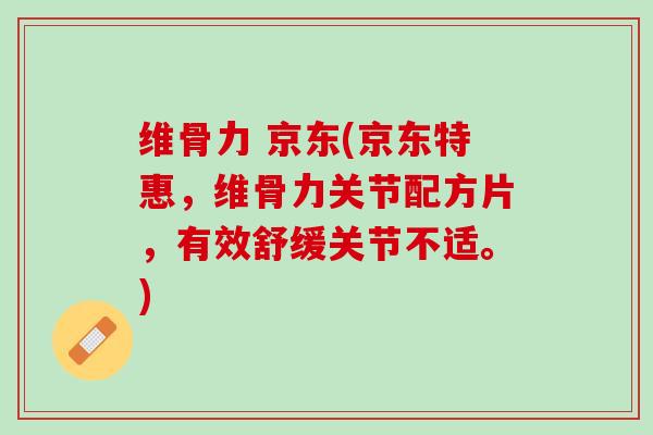 维骨力 京东(京东特惠，维骨力关节配方片，有效舒缓关节不适。)