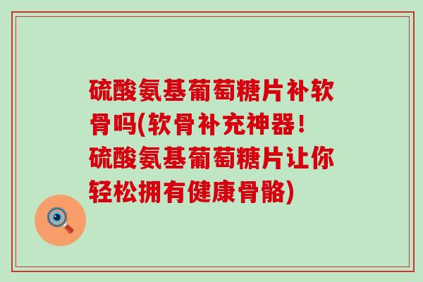 硫酸氨基葡萄糖片补软骨吗(软骨补充神器！硫酸氨基葡萄糖片让你轻松拥有健康骨骼)