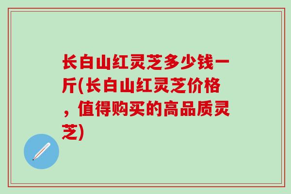 长白山红灵芝多少钱一斤(长白山红灵芝价格，值得购买的高品质灵芝)