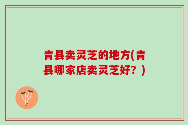 青县卖灵芝的地方(青县哪家店卖灵芝好？)