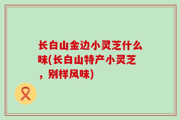 长白山金边小灵芝什么味(长白山特产小灵芝，别样风味)