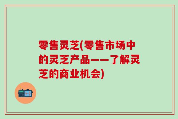 零售灵芝(零售市场中的灵芝产品——了解灵芝的商业机会) 零售灵芝(零售市场中的灵芝产品——了解灵芝的商业机会)
