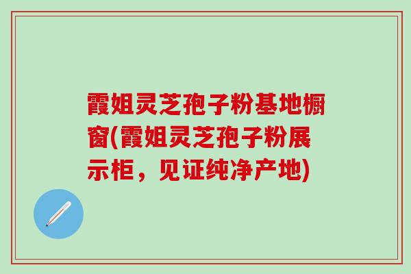 霞姐灵芝孢子粉基地橱窗(霞姐灵芝孢子粉展示柜，见证纯净产地)