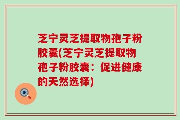 芝宁灵芝提取物孢子粉胶囊(芝宁灵芝提取物孢子粉胶囊：促进健康的天然选择)