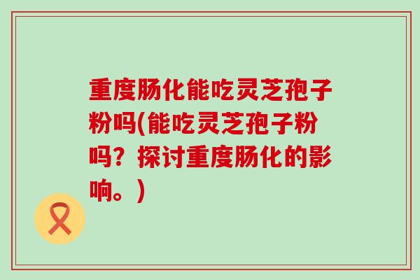 重度肠化能吃灵芝孢子粉吗(能吃灵芝孢子粉吗？探讨重度肠化的影响。)