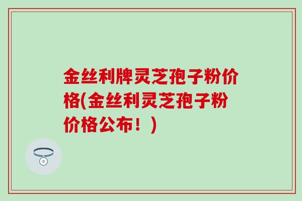金丝利牌灵芝孢子粉价格(金丝利灵芝孢子粉价格公布！)