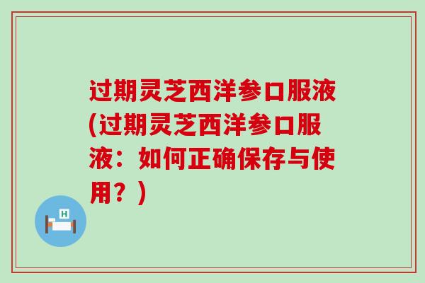 过期灵芝西洋参口服液(过期灵芝西洋参口服液：如何正确保存与使用？)