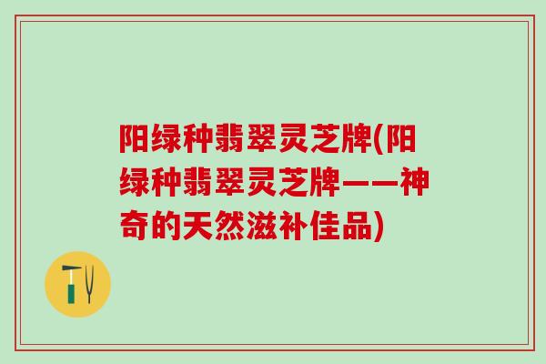 阳绿种翡翠灵芝牌(阳绿种翡翠灵芝牌——神奇的天然滋补佳品)