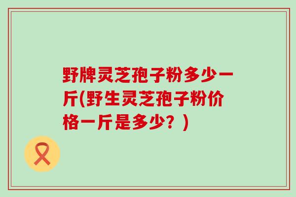 野牌灵芝孢子粉多少一斤(野生灵芝孢子粉价格一斤是多少？)