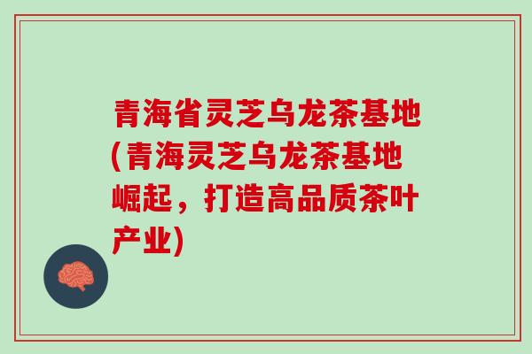 青海省灵芝乌龙茶基地(青海灵芝乌龙茶基地崛起，打造高品质茶叶产业)