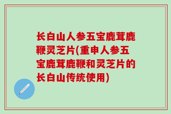 长白山人参五宝鹿茸鹿鞭灵芝片(重申人参五宝鹿茸鹿鞭和灵芝片的长白山传统使用)