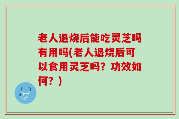 老人退烧后能吃灵芝吗有用吗(老人退烧后可以食用灵芝吗？功效如何？)