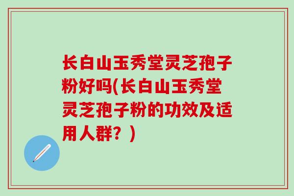 长白山玉秀堂灵芝孢子粉好吗(长白山玉秀堂灵芝孢子粉的功效及适用人群？)